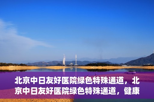 北京中日友好医院绿色特殊通道，北京中日友好医院绿色特殊通道，健康守护的紧急通道