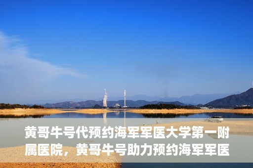 黄哥牛号代预约海军军医大学第一附属医院，黄哥牛号助力预约海军军医大学第一附属医院名额