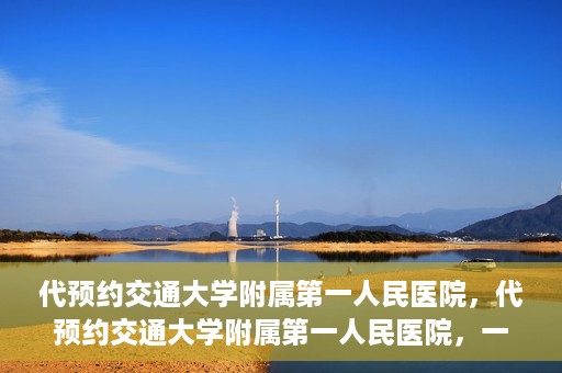 代预约交通大学附属第一人民医院，代预约交通大学附属第一人民医院，一站式便捷医疗预约服务