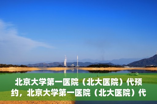 北京大学第一医院（北大医院）代预约，北京大学第一医院（北大医院）代预约服务详解