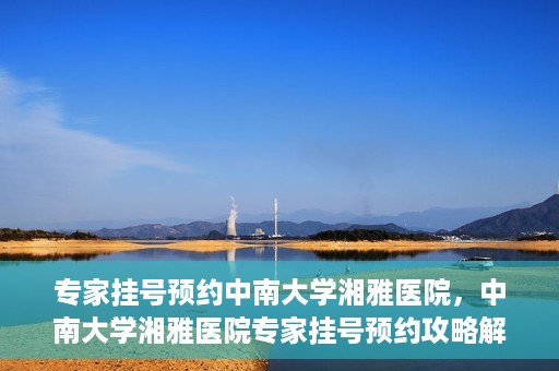专家挂号预约中南大学湘雅医院，中南大学湘雅医院专家挂号预约攻略解析