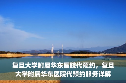 复旦大学附属华东医院代预约，复旦大学附属华东医院代预约服务详解