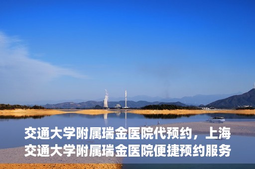 交通大学附属瑞金医院代预约，上海交通大学附属瑞金医院便捷预约服务解析