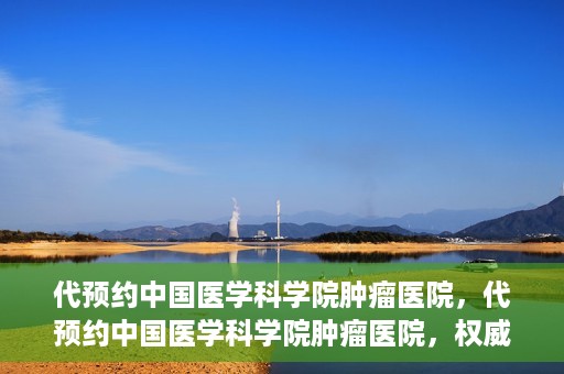 代预约中国医学科学院肿瘤医院，代预约中国医学科学院肿瘤医院，权威医疗资源的便捷通道