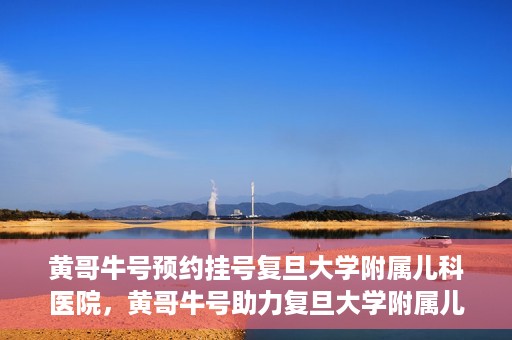 黄哥牛号预约挂号复旦大学附属儿科医院，黄哥牛号助力复旦大学附属儿科医院预约挂号服务