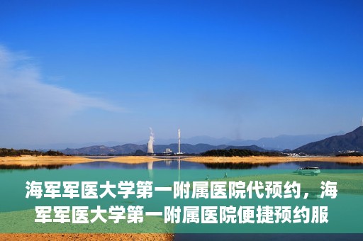 海军军医大学第一附属医院代预约，海军军医大学第一附属医院便捷预约服务启动