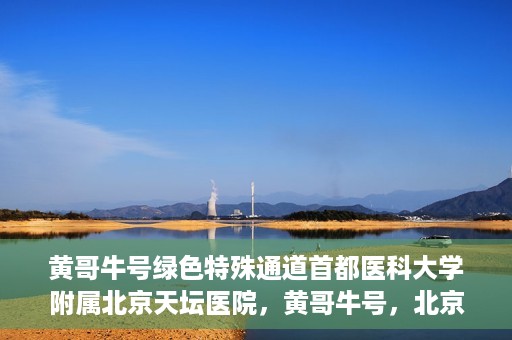 黄哥牛号绿色特殊通道首都医科大学附属北京天坛医院，黄哥牛号，北京天坛医院绿色特殊通道助力健康之路