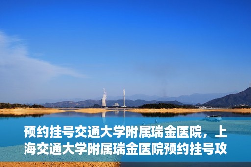 预约挂号交通大学附属瑞金医院，上海交通大学附属瑞金医院预约挂号攻略