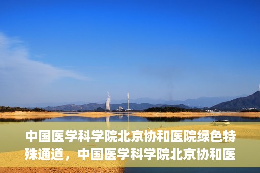 中国医学科学院北京协和医院绿色特殊通道，中国医学科学院北京协和医院，绿色特殊通道开启健康之门