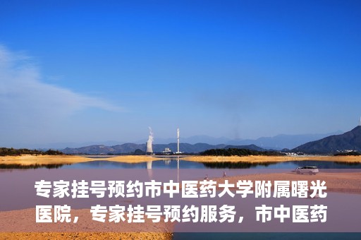 专家挂号预约市中医药大学附属曙光医院，专家挂号预约服务，市中医药大学附属曙光医院开通便捷通道