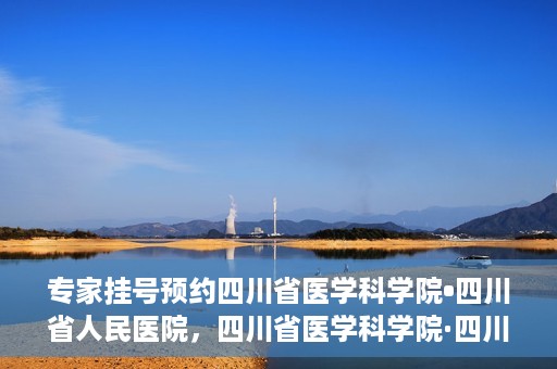 专家挂号预约四川省医学科学院•四川省人民医院，四川省医学科学院·四川省人民医院专家挂号预约攻略