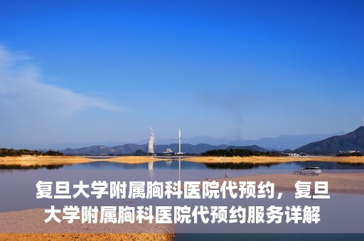 复旦大学附属胸科医院代预约，复旦大学附属胸科医院代预约服务详解