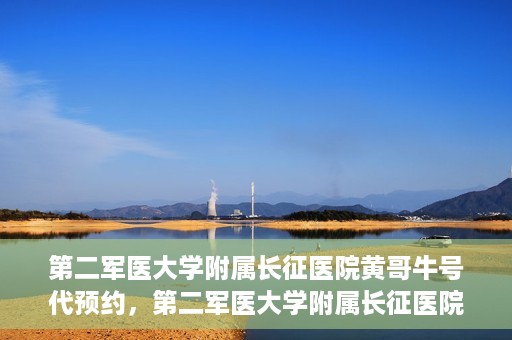 第二军医大学附属长征医院黄哥牛号代预约，第二军医大学附属长征医院黄哥牛号预约服务启动
