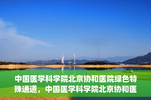 中国医学科学院北京协和医院绿色特殊通道，中国医学科学院北京协和医院，绿色特殊通道开启健康之门