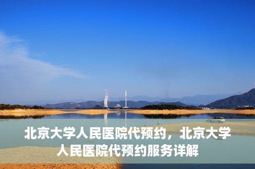 北京大学人民医院代预约，北京大学人民医院代预约服务详解