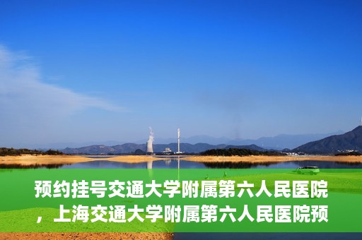 预约挂号交通大学附属第六人民医院，上海交通大学附属第六人民医院预约挂号攻略