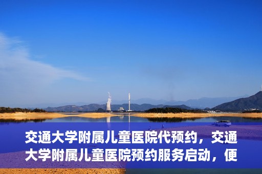 交通大学附属儿童医院代预约，交通大学附属儿童医院预约服务启动，便捷代预约通道开启