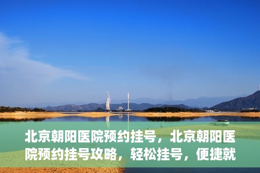 北京朝阳医院预约挂号，北京朝阳医院预约挂号攻略，轻松挂号，便捷就医