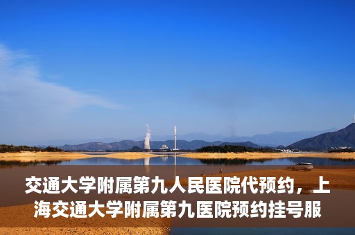 交通大学附属第九人民医院代预约，上海交通大学附属第九医院预约挂号服务指南