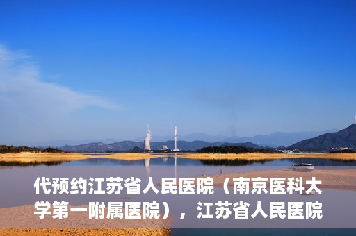 代预约江苏省人民医院（南京医科大学第一附属医院），江苏省人民医院（南京医科大学第一附属医院）便捷预约服务指南