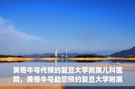 黄哥牛号代预约复旦大学附属儿科医院，黄哥牛号助您预约复旦大学附属儿科医院专家号