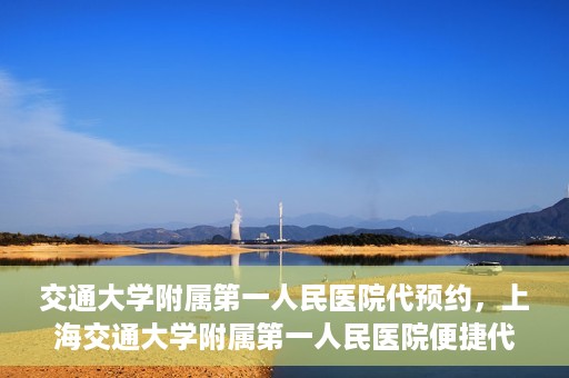 交通大学附属第一人民医院代预约，上海交通大学附属第一人民医院便捷代预约服务指南