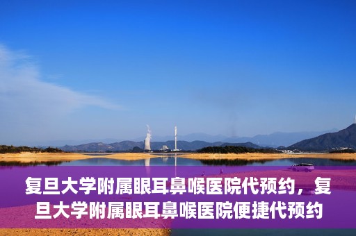 复旦大学附属眼耳鼻喉医院代预约，复旦大学附属眼耳鼻喉医院便捷代预约服务启动