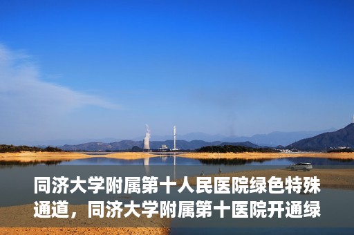 同济大学附属第十人民医院绿色特殊通道，同济大学附属第十医院开通绿色特殊通道，助力健康医疗高效前行