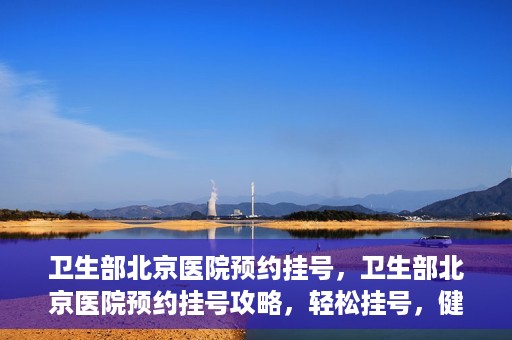 卫生部北京医院预约挂号，卫生部北京医院预约挂号攻略，轻松挂号，健康无忧！