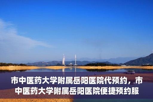 市中医药大学附属岳阳医院代预约，市中医药大学附属岳阳医院便捷预约服务启动