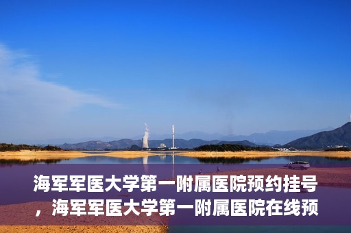 海军军医大学第一附属医院预约挂号，海军军医大学第一附属医院在线预约挂号攻略