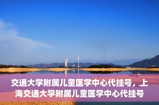 交通大学附属儿童医学中心代挂号，上海交通大学附属儿童医学中心代挂号服务详解