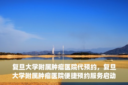 复旦大学附属肿瘤医院代预约，复旦大学附属肿瘤医院便捷预约服务启动