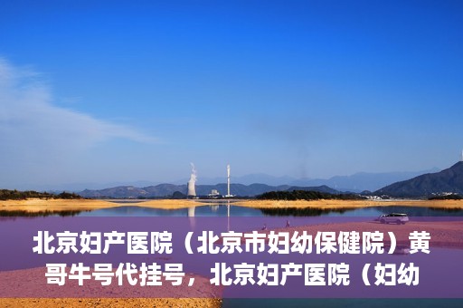 北京妇产医院（北京市妇幼保健院）黄哥牛号代挂号，北京妇产医院（妇幼保健院）黄哥牛号助您轻松预约挂号服务