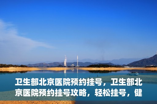 卫生部北京医院预约挂号，卫生部北京医院预约挂号攻略，轻松挂号，健康无忧！