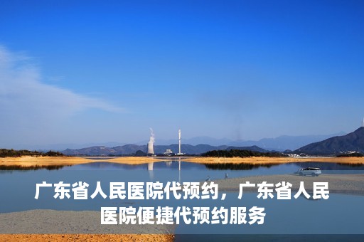 广东省人民医院代预约，广东省人民医院便捷代预约服务