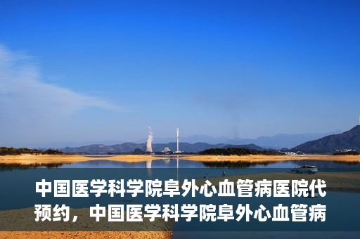 中国医学科学院阜外心血管病医院代预约，中国医学科学院阜外心血管病医院预约服务详解，便捷代预约功能助您轻松就医