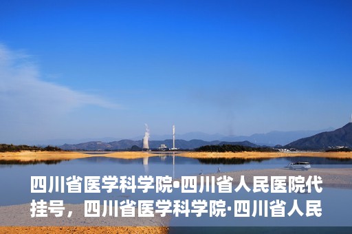 四川省医学科学院•四川省人民医院代挂号，四川省医学科学院·四川省人民医院代挂号服务详解