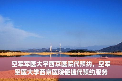 空军军医大学西京医院代预约，空军军医大学西京医院便捷代预约服务